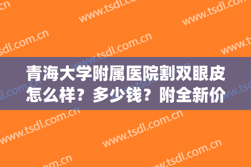 青海大学附属医院割双眼皮怎么样？多少钱？附全新价格表丨真人案例(西宁割双眼皮医院)