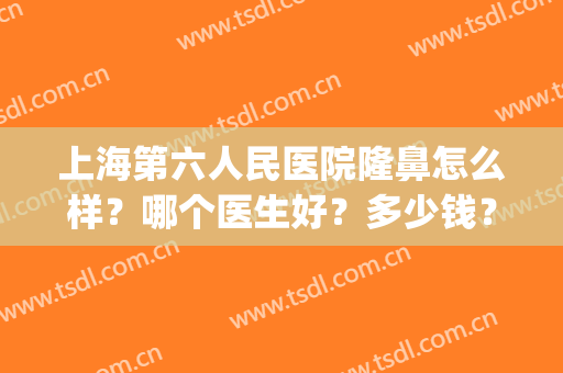 上海第六人民医院隆鼻怎么样？哪个医生好？多少钱？附价格明细(上海第六人民医院整形外科怎么样)