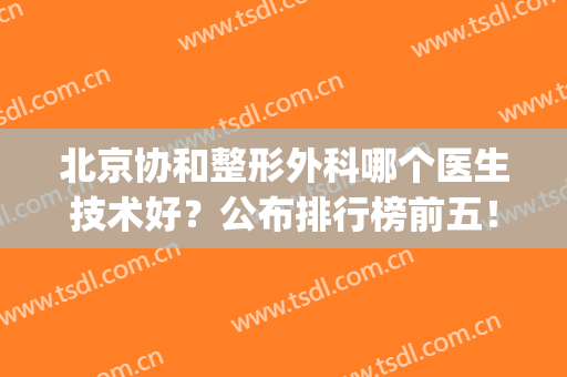 北京协和整形外科哪个医生技术好？公布排行榜前五！入围实力介绍！(北京协和整形外科医院怎么样)