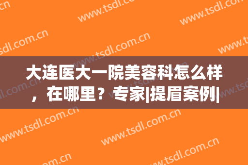 大连医大一院美容科怎么样，在哪里？专家|提眉案例|价格表，全干货！(大连医大一院整容科)