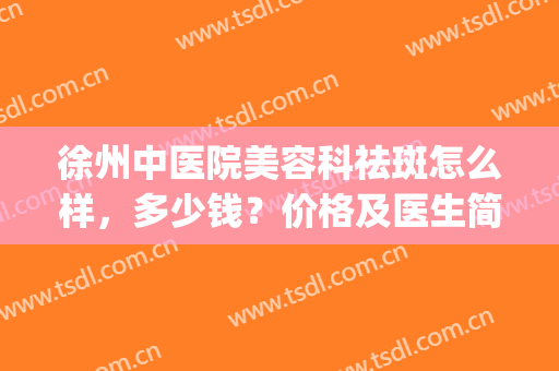徐州中医院美容科祛斑怎么样，多少钱？价格及医生简介，附案例分享！(徐州中医院祛斑合剂多少钱)