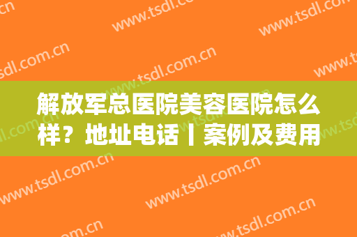 解放军总医院美容医院怎么样？地址电话丨案例及费用表(总医院有美容科吗)