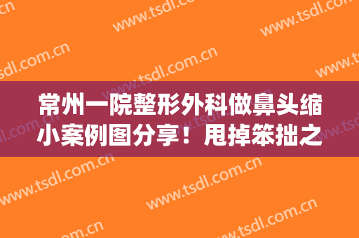 常州一院整形外科做鼻头缩小案例图分享！甩掉笨拙之感~(常州鼻部整形美容医院)