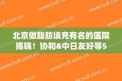 北京做脂肪填充有名的医院揭晓！协和&中日友好等5家公立登榜排名前五！(协和医院自体脂肪填充)