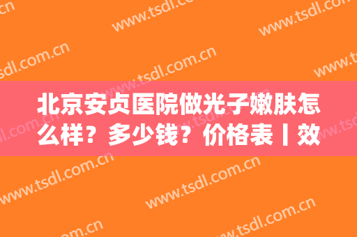 北京安贞医院做光子嫩肤怎么样？多少钱？价格表丨效果图反馈(北京安贞医院美容科价格)