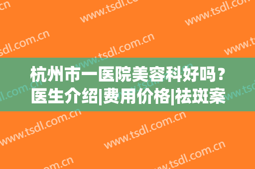 杭州市一医院美容科好吗？医生介绍|费用价格|祛斑案例，超全干货！(杭州市一美容科 医生)