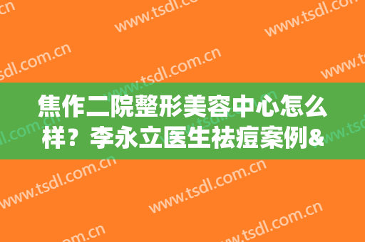 焦作二院整形美容中心怎么样？李永立医生祛痘案例&价格表，医美指南！(焦作市美容院)