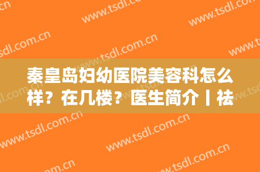 秦皇岛妇幼医院美容科怎么样？在几楼？医生简介丨祛斑效果图(秦皇岛妇幼美容科电话)