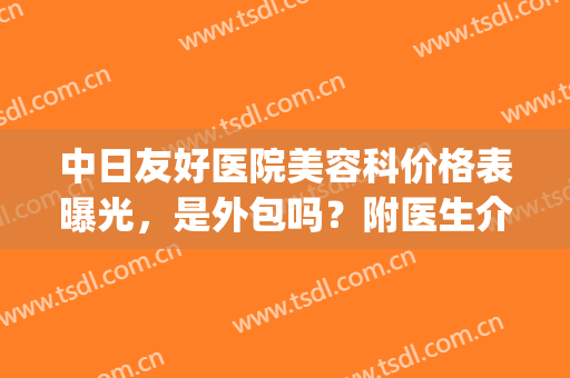 中日友好医院美容科价格表曝光，是外包吗？附医生介绍丨祛斑案例(中日友好医院美容整形科)