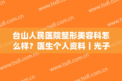 台山人民医院整形美容科怎么样？医生个人资料丨光子嫩肤案例(台山市人民医院五官科)