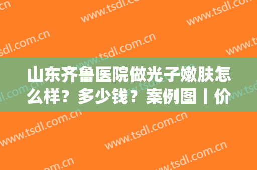 山东齐鲁医院做光子嫩肤怎么样？多少钱？案例图丨价格表(皮肤科医院光子嫩肤多少钱)