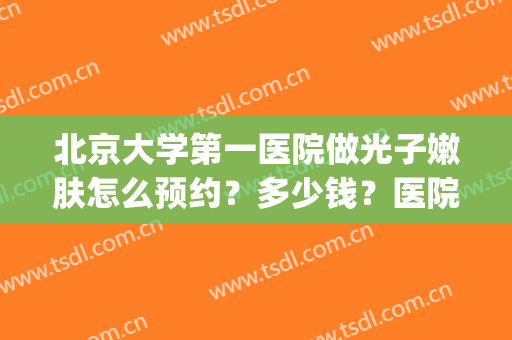 北京大学第一医院做光子嫩肤怎么预约？多少钱？医院口碑丨案例分享(北京大学第一医院皮肤科激光价格)