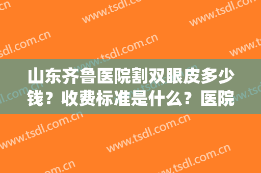 山东齐鲁医院割双眼皮多少钱？收费标准是什么？医院简介+案例(山东济南省立医院割双眼皮多少钱)