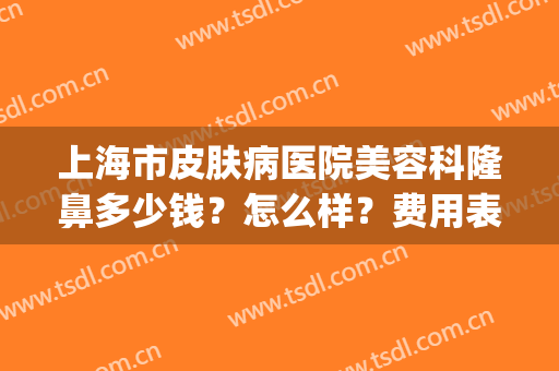 上海市皮肤病医院美容科隆鼻多少钱？怎么样？费用表丨案例(上海整容医院价格)