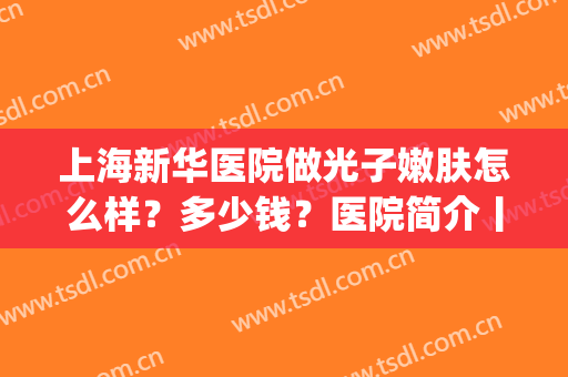 上海新华医院做光子嫩肤怎么样？多少钱？医院简介丨术后效果图(上海新华医院有光子嫩肤吗)