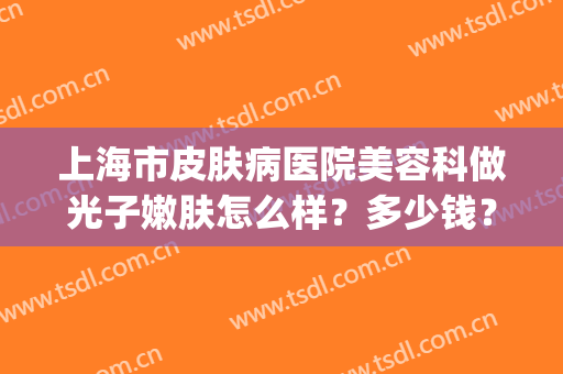 上海市皮肤病医院美容科做光子嫩肤怎么样？多少钱？附案例(上海市皮肤病医院光子嫩肤价格)