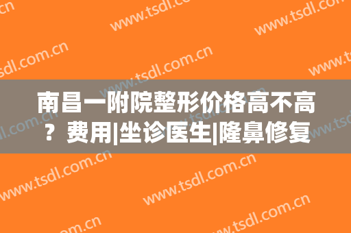 南昌一附院整形价格高不高？费用|坐诊医生|隆鼻修复案例，术前必看！(南昌大学第一附属医院整形外科医生)