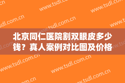 北京同仁医院割双眼皮多少钱？真人案例对比图及价格表公布！(北京正规医院割双眼皮多少钱)