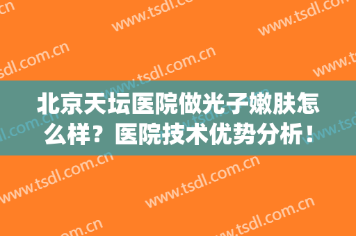 北京天坛医院做光子嫩肤怎么样？医院技术优势分析！附嫩肤案例图(北京天坛医院激光美容科)