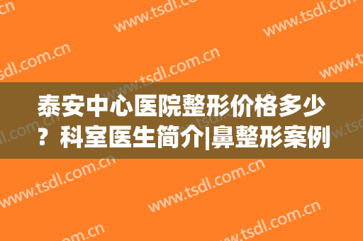 泰安中心医院整形价格多少？科室医生简介|鼻整形案例|收费标准公开！