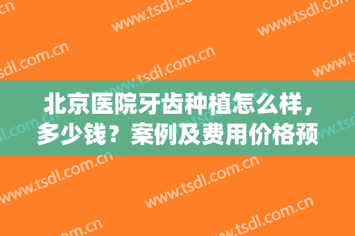 北京医院牙齿种植怎么样，多少钱？案例及费用价格预览，干货分享！(北京口腔医院种植牙多少钱)