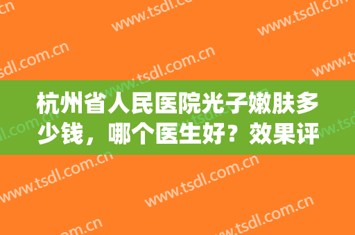 杭州省人民医院光子嫩肤多少钱，哪个医生好？效果评价&价格分享！(杭州可以做光子嫩肤的三甲医院)