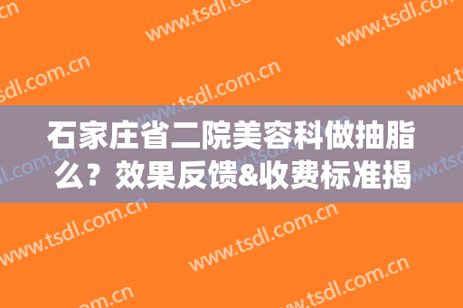 石家庄省二院美容科做抽脂么？效果反馈&收费标准揭晓！超全干货！(石家庄省二院整形美容科)