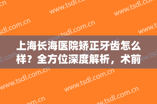 上海长海医院矫正牙齿怎么样？全方位深度解析，术前必看攻略(上海 牙齿矫正)
