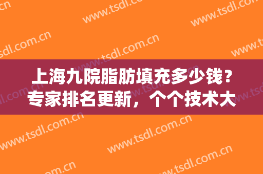 上海九院脂肪填充多少钱？专家排名更新，个个技术大不一样！(上海九院脂肪填充做的好吗)