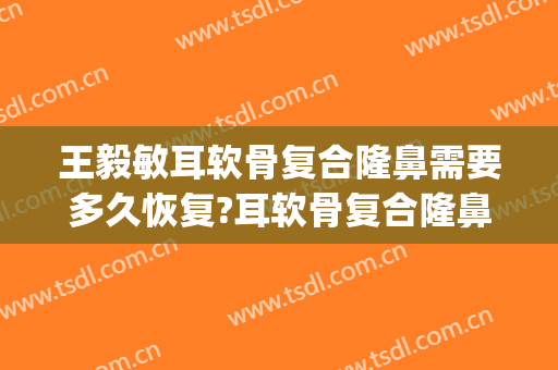 王毅敏耳软骨复合隆鼻需要多久恢复?耳软骨复合隆鼻案例效果对比图_上海交通大学医学院附属第九人民医院