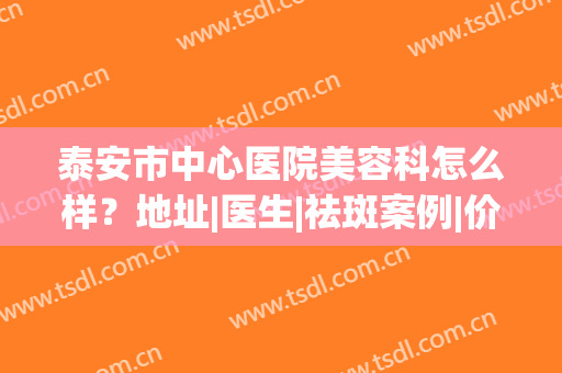 泰安市中心医院美容科怎么样？地址|医生|祛斑案例|价格表，干货汇总！