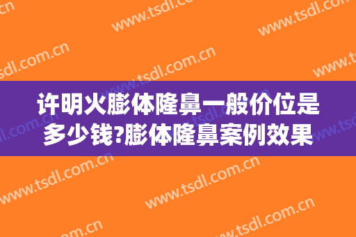 许明火膨体隆鼻一般价位是多少钱?膨体隆鼻案例效果对比图_中国人民解放军总医院第四医学中心