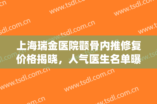上海瑞金医院颧骨内推修复价格揭晓，人气医生名单曝光，附效果图(上海瑞金整形医院专家)