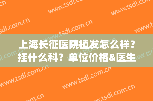 上海长征医院植发怎么样？挂什么科？单位价格&医生名单一览(上海哪里有植发的专业医院比较好)