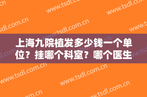 上海九院植发多少钱一个单位？挂哪个科室？哪个医生好？变身浓发还得靠ta！