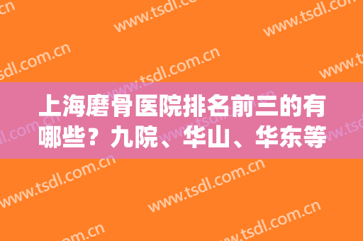上海磨骨医院排名前三的有哪些？九院、华山、华东等实力上榜(上海磨骨最好的医院排行)