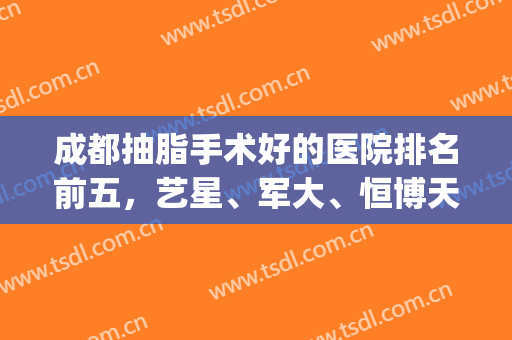 成都抽脂手术好的医院排名前五，艺星、军大、恒博天姿等技术大比拼(成都哪里抽脂技术好)