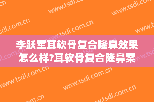 李跃军耳软骨复合隆鼻效果怎么样?耳软骨复合隆鼻案例效果对比图_空军军医大学唐都医院