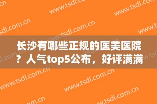 长沙有哪些正规的医美医院？人气top5公布，好评满满，实力强(长沙医美排名前十)