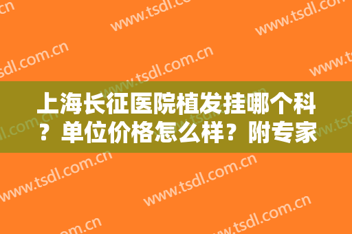 上海长征医院植发挂哪个科？单位价格怎么样？附专家介绍及价格表