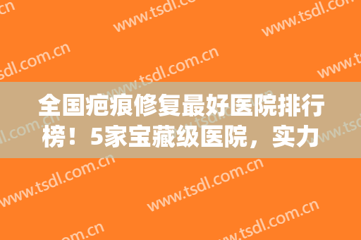 全国疤痕修复最好医院排行榜！5家宝藏级医院，实力超水平！附价格表~(修复疤痕医院排名)