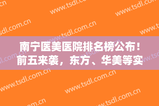 南宁医美医院排名榜公布！前五来袭，东方、华美等实力强劲！附价格~(南宁哪个医院)
