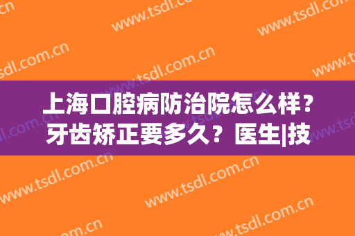 上海口腔病防治院怎么样？牙齿矫正要多久？医生|技术|价格全面分析！(上海市口腔医院防治院)