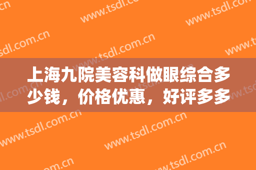 上海九院美容科做眼综合多少钱，价格优惠，好评多多(上海第九人民医院做眼综合多少钱)
