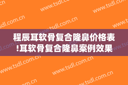 程辰耳软骨复合隆鼻价格表!耳软骨复合隆鼻案例效果对比图_上海交通大学医学院附属第九人民医院