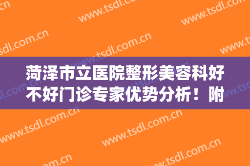 菏泽市立医院整形美容科好不好门诊专家优势分析！附案例及价格表~(菏泽市立医院整形科疤痕修复)