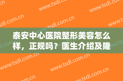泰安中心医院整形美容怎么样，正规吗？医生介绍及隆鼻案例分享！(泰安中心医院美容整形科医生排名)