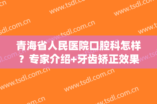 青海省人民医院口腔科怎样？专家介绍+牙齿矫正效果分享！附价格表~(青海省人民医院牙科主任医师)