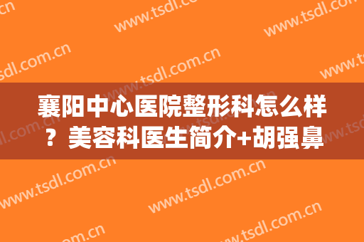 襄阳中心医院整形科怎么样？美容科医生简介+胡强鼻整形案例，必看！(襄阳整形医院排名前十)