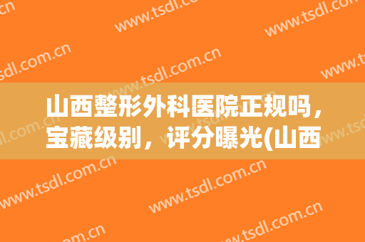 山西整形外科医院正规吗，宝藏级别，评分曝光(山西整形外科医院怎么样)